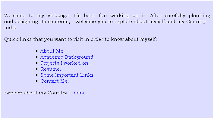 Text Box: Welcome to my webpage! It?s been fun working on it. After carefully planning anddesigning its contents, I welcome you to explore about myself and my Country ? India.
Quick links that you want to visit in order to know about myself:
About Me.
Academic Background.
Projects I worked on.
Resume.
Some Important Links.
Contact Me.
Explore about my Country - India.

